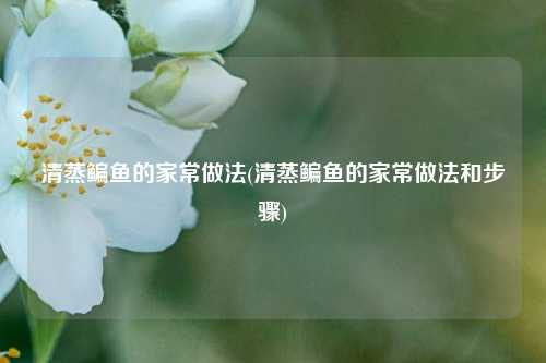 清蒸鳊鱼的家常做法(清蒸鳊鱼的家常做法和步骤)